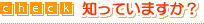 check! �m���Ă��܂���?